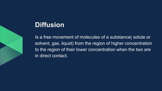 Diffusion
Is a free movement of molecules of a substance( solute or
solvent, gas, liquid) from the region of higher concentration
to the region of their lower concentration when the two are
in direct contact.
 