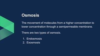 Osmosis
The movement of molecules from a higher concentration to
lower concentration through a semipermeable membrane.
There are two types of osmosis.
1. Endosmosis
2. Exosmosis
 