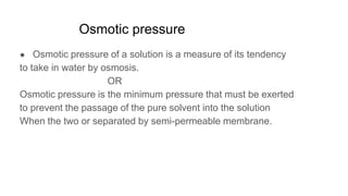 Osmotic pressure
● Osmotic pressure of a solution is a measure of its tendency
to take in water by osmosis.
OR
Osmotic pressure is the minimum pressure that must be exerted
to prevent the passage of the pure solvent into the solution
When the two or separated by semi-permeable membrane.
 