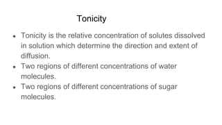 Tonicity
● Tonicity is the relative concentration of solutes dissolved
in solution which determine the direction and extent of
diffusion.
● Two regions of different concentrations of water
molecules.
● Two regions of different concentrations of sugar
molecules.
 