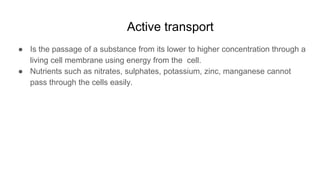 Active transport
● Is the passage of a substance from its lower to higher concentration through a
living cell membrane using energy from the cell.
● Nutrients such as nitrates, sulphates, potassium, zinc, manganese cannot
pass through the cells easily.
 
