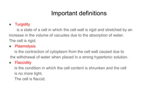 Important definitions
● Turgidity
is a state of a cell in which the cell wall is rigid and stretched by an
increase in the volume of vacuoles due to the absorption of water.
The cell is rigid.
● Plasmolysis
is the contraction of cytoplasm from the cell wall caused due to
the withdrawal of water when placed in a strong hypertonic solution.
● Flaccidity
is the condition in which the cell content is shrunken and the cell
is no more tight.
The cell is flaccid.
 