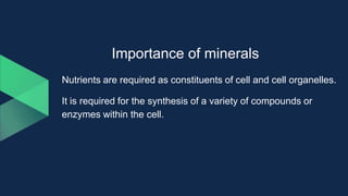 Importance of minerals
Nutrients are required as constituents of cell and cell organelles.
It is required for the synthesis of a variety of compounds or
enzymes within the cell.
 