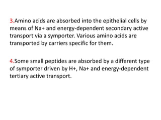 3.Amino acids are absorbed into the epithelial cells by
means of Na+ and energy-dependent secondary active
transport via a symporter. Various amino acids are
transported by carriers specific for them.
4.Some small peptides are absorbed by a different type
of symporter driven by H+, Na+ and energy-dependent
tertiary active transport.
 