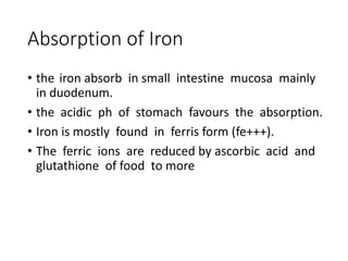Absorption of Iron
• the iron absorb in small intestine mucosa mainly
in duodenum.
• the acidic ph of stomach favours the absorption.
• Iron is mostly found in ferris form (fe+++).
• The ferric ions are reduced by ascorbic acid and
glutathione of food to more
 