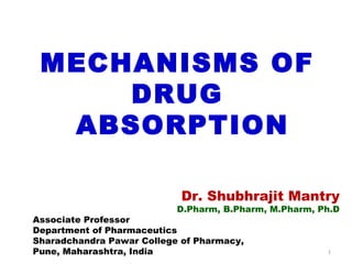 1
MECHANISMS OF
DRUG
ABSORPTION
Dr. Shubhrajit Mantry
D.Pharm, B.Pharm, M.Pharm, Ph.D
Associate Professor
Department of Pharmaceutics
Sharadchandra Pawar College of Pharmacy,
Pune, Maharashtra, India
 