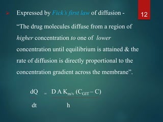  Expressed by Fick’s first law of diffusion -
“The drug molecules diffuse from a region of
higher concentration to one of lower
concentration until equilibrium is attained & the
rate of diffusion is directly proportional to the
concentration gradient across the membrane”.
dQ = D A Km/v (CGIT – C)
dt h
12
 