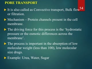 PORE TRANSPORT
 It is also called as Convective transport, Bulk flow
or filtration.
 Mechanism – Protein channels present in the cell
membrane.
 The driving force for this process is the ‘hydrostatic
pressure or the osmotic differences across the
membrane’.
 The process is important in the absorption of low
molecular weight (less than 100), low molecular
size drugs.
 Example: Urea, Water, Sugar
14
 
