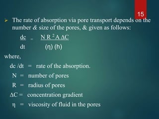  The rate of absorption via pore transport depends on the
number & size of the pores, & given as follows:
dc = N R 2
A ∆C
dt (η) (h)
where,
dc /dt = rate of the absorption.
N = number of pores
R = radius of pores
∆C = concentration gradient
η = viscosity of fluid in the pores
15
 
