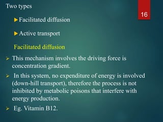 Two types
Facilitated diffusion
Active transport
Facilitated diffusion
 This mechanism involves the driving force is
concentration gradient.
 In this system, no expenditure of energy is involved
(down-hill transport), therefore the process is not
inhibited by metabolic poisons that interfere with
energy production.
 Eg. Vitamin B12.
16
 