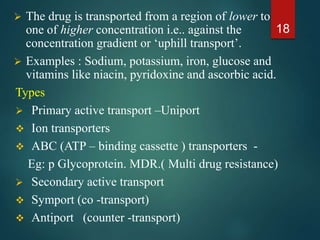  The drug is transported from a region of lower to
one of higher concentration i.e.. against the
concentration gradient or ‘uphill transport’.
 Examples : Sodium, potassium, iron, glucose and
vitamins like niacin, pyridoxine and ascorbic acid.
Types
 Primary active transport –Uniport
 Ion transporters
 ABC (ATP – binding cassette ) transporters -
Eg: p Glycoprotein. MDR.( Multi drug resistance)
 Secondary active transport
 Symport (co -transport)
 Antiport (counter -transport)
18
 