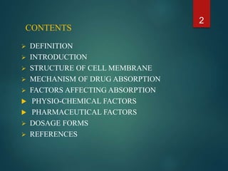 CONTENTS
 DEFINITION
 INTRODUCTION
 STRUCTURE OF CELL MEMBRANE
 MECHANISM OF DRUG ABSORPTION
 FACTORS AFFECTING ABSORPTION
 PHYSIO-CHEMICAL FACTORS
 PHARMACEUTICAL FACTORS
 DOSAGE FORMS
 REFERENCES
2
 