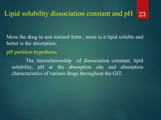 Lipid solubility dissociation constant and pH
More the drug in non ionized form , more is it lipid soluble and
better is the absorption.
pH partition hypothesis
The interrelationship of dissociation constant, lipid
solubility, pH at the absorption site and absorption
characteristics of various drugs throughout the GIT.
23
 