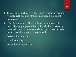  The pH partition theory is the process of drug absorption
from the GIT and its distribution across all biological
membrane.
 The theory states “ That for the drug compound of
molecular weight greater than 100 , which are primarily
transported across the bio membrane by passive diffusion ,
the process of absorption is governed by
 Dissociation constant
 Lipid solubility
 pH at the absorption site
24
 