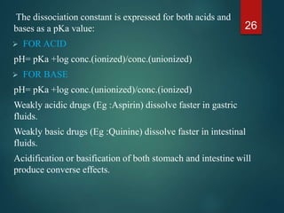 The dissociation constant is expressed for both acids and
bases as a pKa value:
 FOR ACID
pH= pKa +log conc.(ionized)/conc.(unionized)
 FOR BASE
pH= pKa +log conc.(unionized)/conc.(ionized)
Weakly acidic drugs (Eg :Aspirin) dissolve faster in gastric
fluids.
Weakly basic drugs (Eg :Quinine) dissolve faster in intestinal
fluids.
Acidification or basification of both stomach and intestine will
produce converse effects.
26
 