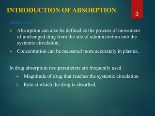 INTRODUCTION OF ABSORPTION
Definition:
 Absorption can also be defined as the process of movement
of unchanged drug from the site of administration into the
systemic circulation.
 Concentration can be measured more accurately in plasma.
In drug absorption two parameters are frequently used.
 Magnitude of drug that reaches the systemic circulation
 Rate at which the drug is absorbed.
3
 