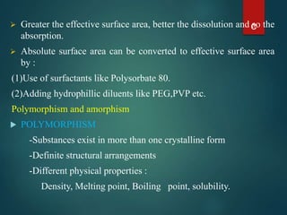  Greater the effective surface area, better the dissolution and so the
absorption.
 Absolute surface area can be converted to effective surface area
by :
(1)Use of surfactants like Polysorbate 80.
(2)Adding hydrophillic diluents like PEG,PVP etc.
Polymorphism and amorphism
 POLYMORPHISM
-Substances exist in more than one crystalline form
-Definite structural arrangements
-Different physical properties :
Density, Melting point, Boiling point, solubility.
c
 