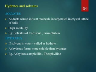 Hydrates and solvates
SOLVATES
 Adducts where solvent molecule incorporated in crystal lattice
of solid
 High solubility
 Eg. Solvates of Cortisone , Griseofulvin
HYDRATES
 If solvent is water - called as hydrate
 Anhydrous forms more soluble than hydrates
 Eg. Anhydrous ampicillin , Theophylline
34
 