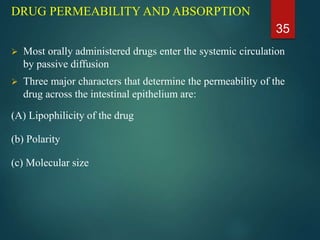 DRUG PERMEABILITY AND ABSORPTION
 Most orally administered drugs enter the systemic circulation
by passive diffusion
 Three major characters that determine the permeability of the
drug across the intestinal epithelium are:
(A) Lipophilicity of the drug
(b) Polarity
(c) Molecular size
35
 
