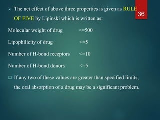  The net effect of above three properties is given as RULE
OF FIVE by Lipinski which is written as:
Molecular weight of drug <=500
Lipophilicity of drug <=5
Number of H-bond receptors <=10
Number of H-bond donors <=5
 If any two of these values are greater than specified limits,
the oral absorption of a drug may be a significant problem.
36
 