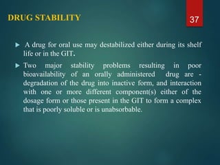 DRUG STABILITY
 A drug for oral use may destabilized either during its shelf
life or in the GIT.
 Two major stability problems resulting in poor
bioavailability of an orally administered drug are -
degradation of the drug into inactive form, and interaction
with one or more different component(s) either of the
dosage form or those present in the GIT to form a complex
that is poorly soluble or is unabsorbable.
37
 