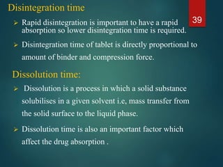 Disintegration time
 Rapid disintegration is important to have a rapid
absorption so lower disintegration time is required.
 Disintegration time of tablet is directly proportional to
amount of binder and compression force.
 Dissolution is a process in which a solid substance
solubilises in a given solvent i.e, mass transfer from
the solid surface to the liquid phase.
 Dissolution time is also an important factor which
affect the drug absorption .
39
Dissolution time:
 