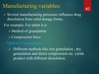 Manufacturing variables:
 Several manufacturing processes influence drug
dissolution from solid dosage forms.
For example: For tablet it is
 Method of granulation
 Compression force
Method of granulation:
 Different methods like wet granulation , dry
granulation and direct compression etc. yields
product with different dissolution.
40
 