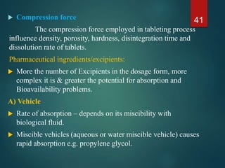  Compression force
The compression force employed in tableting process
influence density, porosity, hardness, disintegration time and
dissolution rate of tablets.
Pharmaceutical ingredients/excipients:
 More the number of Excipients in the dosage form, more
complex it is & greater the potential for absorption and
Bioavailability problems.
A) Vehicle
 Rate of absorption – depends on its miscibility with
biological fluid.
 Miscible vehicles (aqueous or water miscible vehicle) causes
rapid absorption e.g. propylene glycol.
41
 