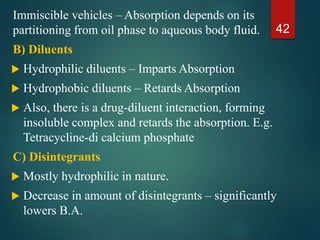 Immiscible vehicles – Absorption depends on its
partitioning from oil phase to aqueous body fluid.
B) Diluents
 Hydrophilic diluents – Imparts Absorption
 Hydrophobic diluents – Retards Absorption
 Also, there is a drug-diluent interaction, forming
insoluble complex and retards the absorption. E.g.
Tetracycline-di calcium phosphate
C) Disintegrants
 Mostly hydrophilic in nature.
 Decrease in amount of disintegrants – significantly
lowers B.A.
42
 