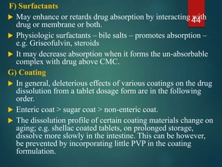 F) Surfactants
 May enhance or retards drug absorption by interacting with
drug or membrane or both.
 Physiologic surfactants – bile salts – promotes absorption –
e.g. Griseofulvin, steroids
 It may decrease absorption when it forms the un-absorbable
complex with drug above CMC.
G) Coating
 In general, deleterious effects of various coatings on the drug
dissolution from a tablet dosage form are in the following
order.
 Enteric coat > sugar coat > non-enteric coat.
 The dissolution profile of certain coating materials change on
aging; e.g. shellac coated tablets, on prolonged storage,
dissolve more slowly in the intestine. This can be however,
be prevented by incorporating little PVP in the coating
formulation.
44
 