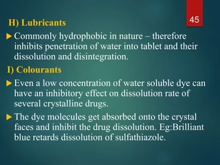 H) Lubricants
 Commonly hydrophobic in nature – therefore
inhibits penetration of water into tablet and their
dissolution and disintegration.
I) Colourants
 Even a low concentration of water soluble dye can
have an inhibitory effect on dissolution rate of
several crystalline drugs.
 The dye molecules get absorbed onto the crystal
faces and inhibit the drug dissolution. Eg:Brilliant
blue retards dissolution of sulfathiazole.
45
 