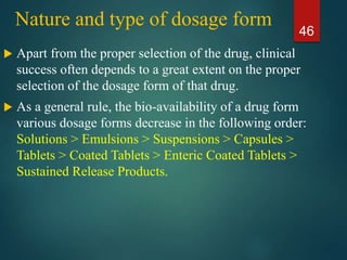 Nature and type of dosage form
 Apart from the proper selection of the drug, clinical
success often depends to a great extent on the proper
selection of the dosage form of that drug.
 As a general rule, the bio-availability of a drug form
various dosage forms decrease in the following order:
Solutions > Emulsions > Suspensions > Capsules >
Tablets > Coated Tablets > Enteric Coated Tablets >
Sustained Release Products.
46
 