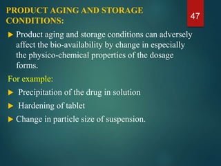 PRODUCT AGING AND STORAGE
CONDITIONS:
 Product aging and storage conditions can adversely
affect the bio-availability by change in especially
the physico-chemical properties of the dosage
forms.
For example:
 Precipitation of the drug in solution
 Hardening of tablet
 Change in particle size of suspension.
47
 