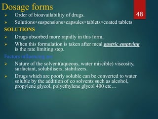 Dosage forms
 Order of bioavailability of drugs.
 Solutions>suspensions>capsules>tablets>coated tablets
SOLUTIONS
 Drugs absorbed more rapidly in this form.
 When this formulation is taken after meal gastric emptying
is the rate limiting step.
Factors influencing are
 Nature of the solvent(aqueous, water miscible) viscosity,
surfactant, solubilisers, stabilizers.
 Drugs which are poorly soluble can be converted to water
soluble by the addition of co solvents such as alcohol,
propylene glycol, polyethylene glycol 400 etc…
48
 