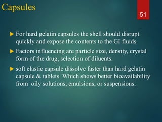 Capsules
 For hard gelatin capsules the shell should disrupt
quickly and expose the contents to the GI fluids.
 Factors influencing are particle size, density, crystal
form of the drug, selection of diluents.
 soft elastic capsule dissolve faster than hard gelatin
capsule & tablets. Which shows better bioavailability
from oily solutions, emulsions, or suspensions.
51
 