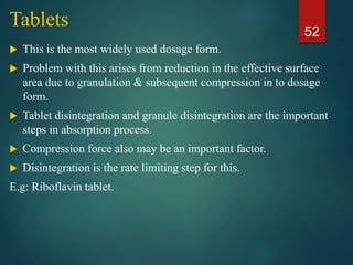 Tablets
 This is the most widely used dosage form.
 Problem with this arises from reduction in the effective surface
area due to granulation & subsequent compression in to dosage
form.
 Tablet disintegration and granule disintegration are the important
steps in absorption process.
 Compression force also may be an important factor.
 Disintegration is the rate limiting step for this.
E.g: Riboflavin tablet.
52
 
