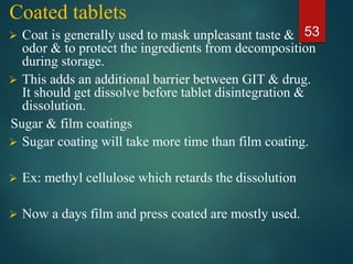 Coated tablets
 Coat is generally used to mask unpleasant taste &
odor & to protect the ingredients from decomposition
during storage.
 This adds an additional barrier between GIT & drug.
It should get dissolve before tablet disintegration &
dissolution.
Sugar & film coatings
 Sugar coating will take more time than film coating.
 Ex: methyl cellulose which retards the dissolution
 Now a days film and press coated are mostly used.
53
 