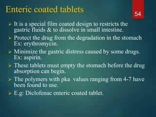 Enteric coated tablets
 It is a special film coated design to restricts the
gastric fluids & to dissolve in small intestine.
 Protect the drug from the degradation in the stomach
Ex: erythromycin.
 Minimize the gastric distress caused by some drugs.
Ex: aspirin.
 These tablets must empty the stomach before the drug
absorption can begin.
 The polymers with pka values ranging from 4-7 have
been found to use.
 E.g: Diclofenac enteric coated tablet.
54
 