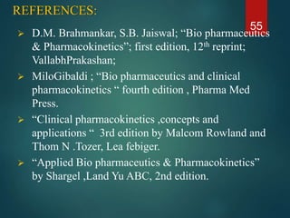 REFERENCES:
 D.M. Brahmankar, S.B. Jaiswal; “Bio pharmaceutics
& Pharmacokinetics”; first edition, 12th reprint;
VallabhPrakashan;
 MiloGibaldi ; “Bio pharmaceutics and clinical
pharmacokinetics “ fourth edition , Pharma Med
Press.
 “Clinical pharmacokinetics ,concepts and
applications “ 3rd edition by Malcom Rowland and
Thom N .Tozer, Lea febiger.
 “Applied Bio pharmaceutics & Pharmacokinetics”
by Shargel ,Land Yu ABC, 2nd edition.
55
 