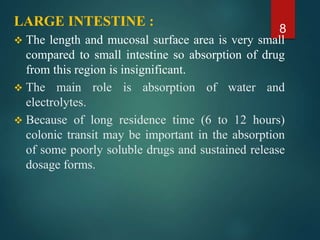 LARGE INTESTINE :
 The length and mucosal surface area is very small
compared to small intestine so absorption of drug
from this region is insignificant.
 The main role is absorption of water and
electrolytes.
 Because of long residence time (6 to 12 hours)
colonic transit may be important in the absorption
of some poorly soluble drugs and sustained release
dosage forms.
8
 