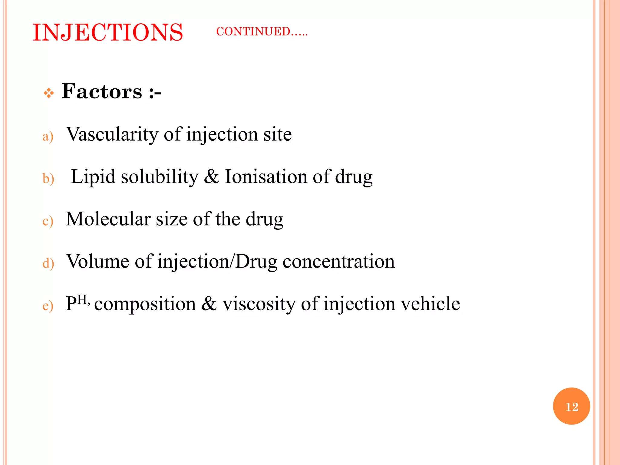 INJECTIONS CONTINUED…..
12
 Factors :-
a) Vascularity of injection site
b) Lipid solubility & Ionisation of drug
c) Molecular size of the drug
d) Volume of injection/Drug concentration
e) PH, composition & viscosity of injection vehicle
 