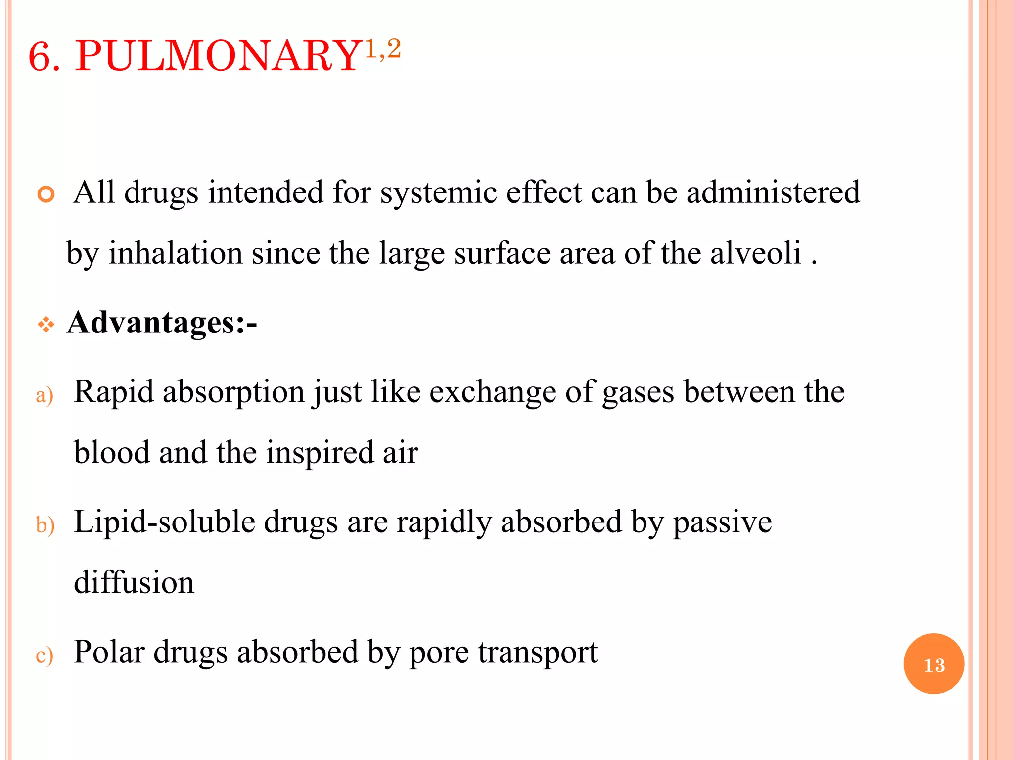 13
6. PULMONARY1,2
 All drugs intended for systemic effect can be administered
by inhalation since the large surface area of the alveoli .
 Advantages:-
a) Rapid absorption just like exchange of gases between the
blood and the inspired air
b) Lipid-soluble drugs are rapidly absorbed by passive
diffusion
c) Polar drugs absorbed by pore transport
 