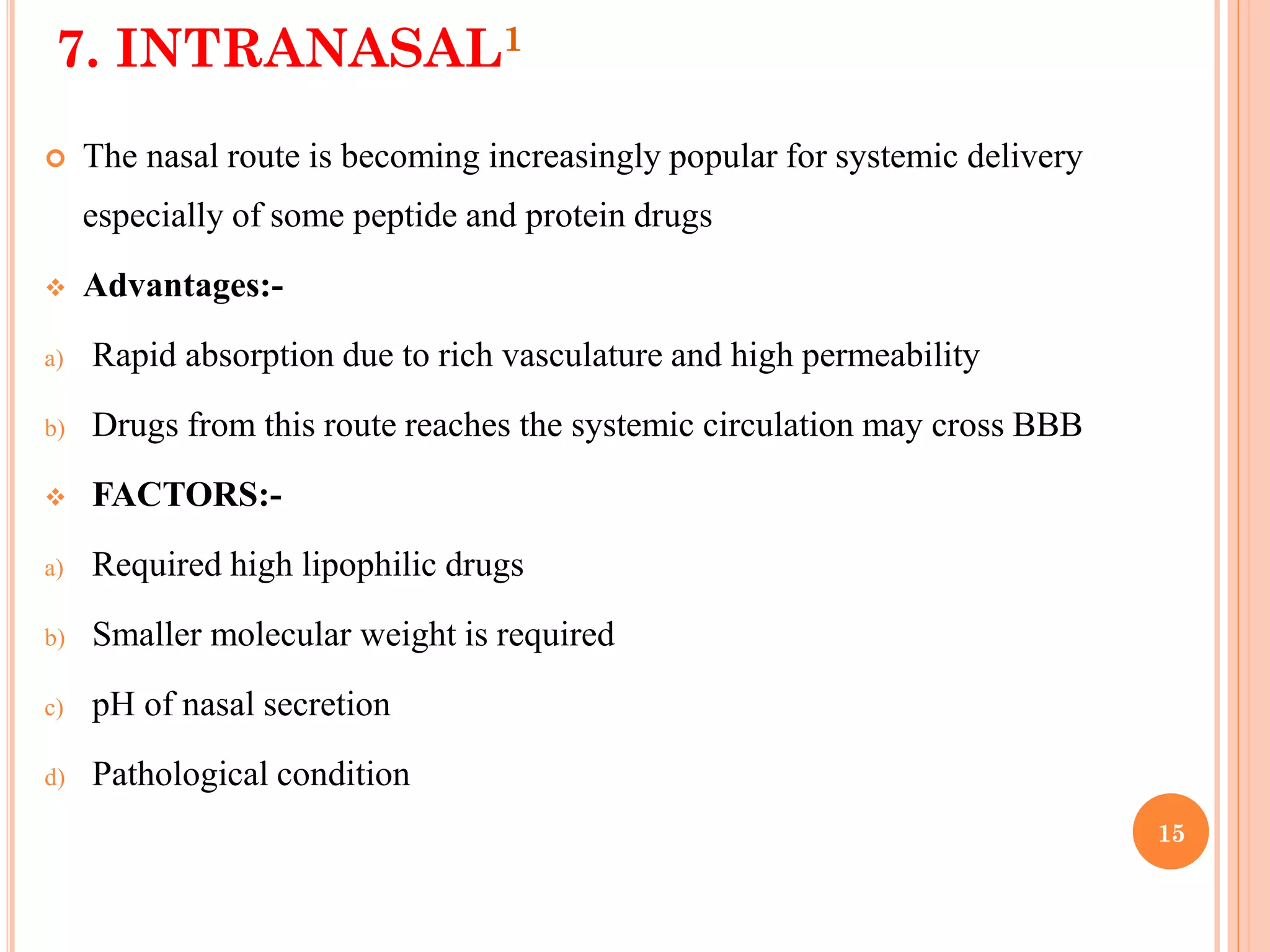 15
7. INTRANASAL1
 The nasal route is becoming increasingly popular for systemic delivery
especially of some peptide and protein drugs
 Advantages:-
a) Rapid absorption due to rich vasculature and high permeability
b) Drugs from this route reaches the systemic circulation may cross BBB
 FACTORS:-
a) Required high lipophilic drugs
b) Smaller molecular weight is required
c) pH of nasal secretion
d) Pathological condition
 