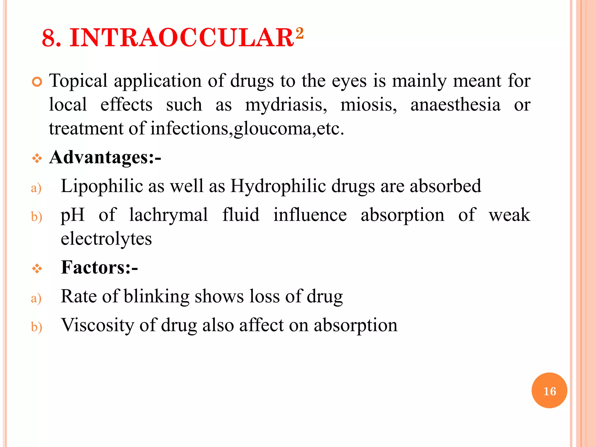 16
8. INTRAOCCULAR2
 Topical application of drugs to the eyes is mainly meant for
local effects such as mydriasis, miosis, anaesthesia or
treatment of infections,gloucoma,etc.
 Advantages:-
a) Lipophilic as well as Hydrophilic drugs are absorbed
b) pH of lachrymal fluid influence absorption of weak
electrolytes
 Factors:-
a) Rate of blinking shows loss of drug
b) Viscosity of drug also affect on absorption
 