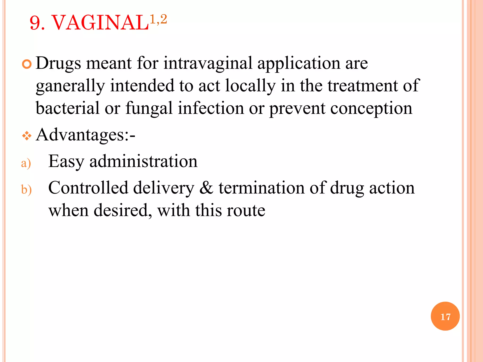 17
9. VAGINAL1,2
 Drugs meant for intravaginal application are
ganerally intended to act locally in the treatment of
bacterial or fungal infection or prevent conception
 Advantages:-
a) Easy administration
b) Controlled delivery & termination of drug action
when desired, with this route
 