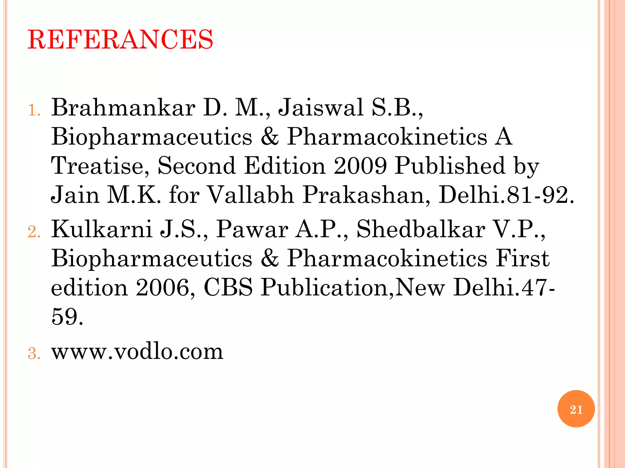 21
REFERANCES
1. Brahmankar D. M., Jaiswal S.B.,
Biopharmaceutics & Pharmacokinetics A
Treatise, Second Edition 2009 Published by
Jain M.K. for Vallabh Prakashan, Delhi.81-92.
2. Kulkarni J.S., Pawar A.P., Shedbalkar V.P.,
Biopharmaceutics & Pharmacokinetics First
edition 2006, CBS Publication,New Delhi.47-
59.
3. www.vodlo.com
 