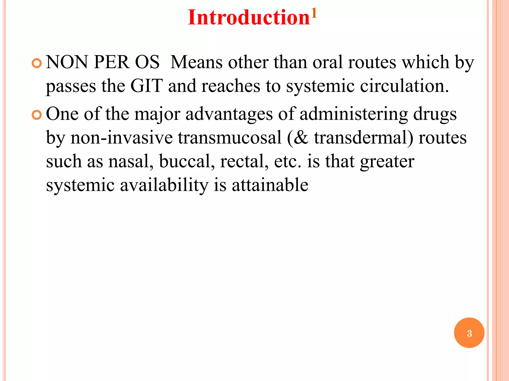 Introduction1
 NON PER OS Means other than oral routes which by
passes the GIT and reaches to systemic circulation.
 One of the major advantages of administering drugs
by non-invasive transmucosal (& transdermal) routes
such as nasal, buccal, rectal, etc. is that greater
systemic availability is attainable
3
 