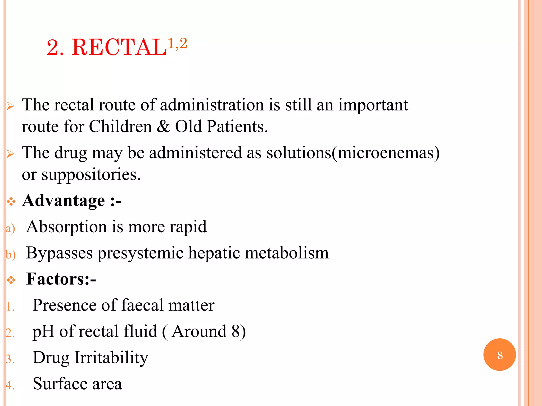 8
2. RECTAL1,2
 The rectal route of administration is still an important
route for Children & Old Patients.
 The drug may be administered as solutions(microenemas)
or suppositories.
 Advantage :-
a) Absorption is more rapid
b) Bypasses presystemic hepatic metabolism
 Factors:-
1. Presence of faecal matter
2. pH of rectal fluid ( Around 8)
3. Drug Irritability
4. Surface area
 