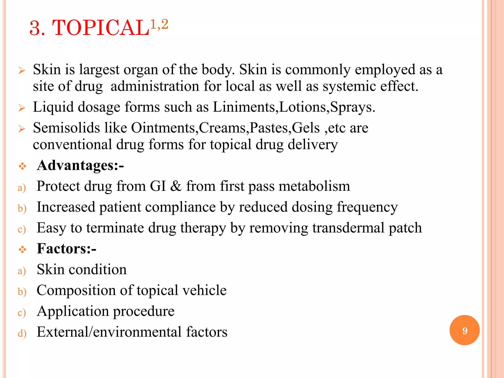 9
3. TOPICAL1,2
 Skin is largest organ of the body. Skin is commonly employed as a
site of drug administration for local as well as systemic effect.
 Liquid dosage forms such as Liniments,Lotions,Sprays.
 Semisolids like Ointments,Creams,Pastes,Gels ,etc are
conventional drug forms for topical drug delivery
 Advantages:-
a) Protect drug from GI & from first pass metabolism
b) Increased patient compliance by reduced dosing frequency
c) Easy to terminate drug therapy by removing transdermal patch
 Factors:-
a) Skin condition
b) Composition of topical vehicle
c) Application procedure
d) External/environmental factors
 