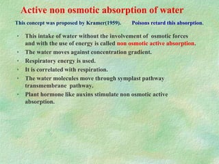 Active non osmotic absorption of water
• This intake of water without the involvement of osmotic forces
and with the use of energy is called non osmotic active absorption.
• The water moves against concentration gradient.
• Respiratory energy is used.
• It is correlated with respiration.
• The water molecules move through symplast pathway
transmembrane pathway.
• Plant hormone like auxins stimulate non osmotic active
absorption.
Poisons retard this absorption.This concept was proposed by Kramer(1959).
 